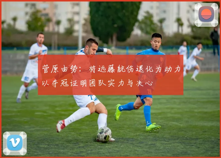 菅原由势：将远藤航伤退化为动力以夺冠证明团队实力与决心