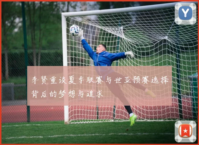 李贤重谈夏季联赛与世亚预赛选择背后的梦想与追求