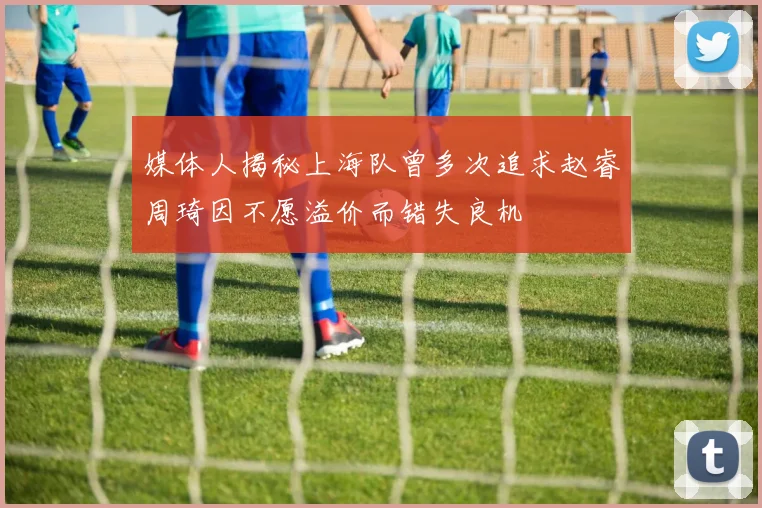 媒体人揭秘上海队曾多次追求赵睿周琦因不愿溢价而错失良机