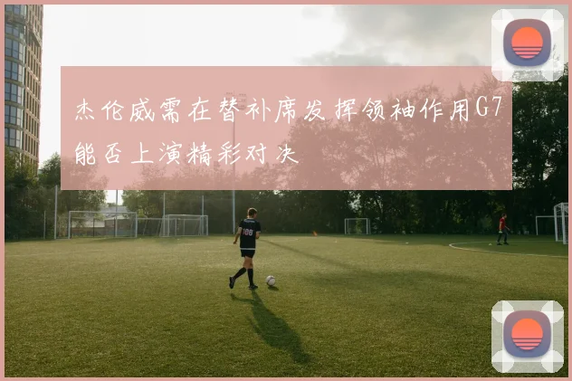 杰伦威需在替补席发挥领袖作用G7能否上演精彩对决