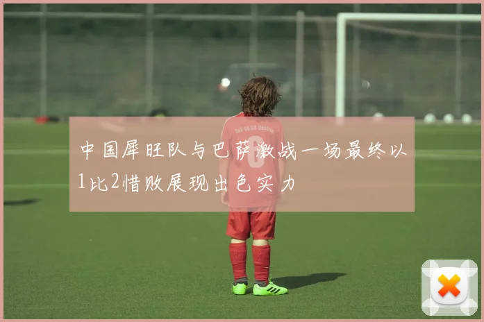 中国犀旺队与巴萨激战一场最终以1比2惜败展现出色实力