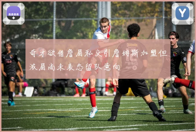 奇才欲借詹眉私交引詹姆斯加盟但浓眉尚未表态留队意向