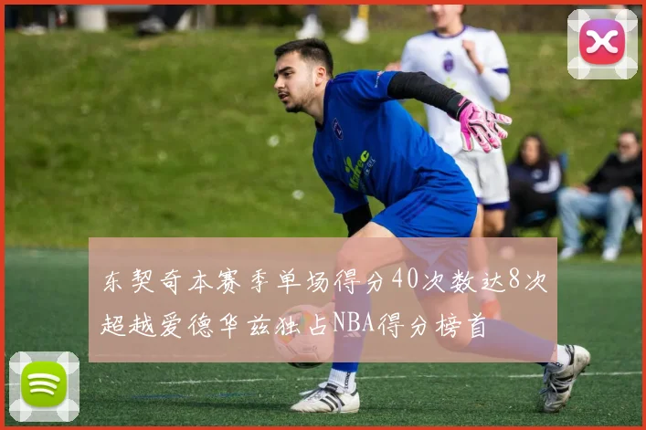 东契奇本赛季单场得分40次数达8次超越爱德华兹独占NBA得分榜首