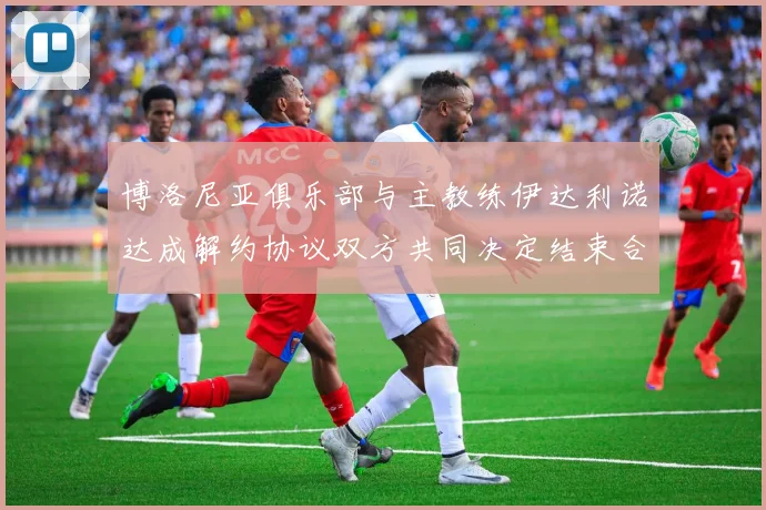 博洛尼亚俱乐部与主教练伊达利诺达成解约协议双方共同决定结束合作关系
