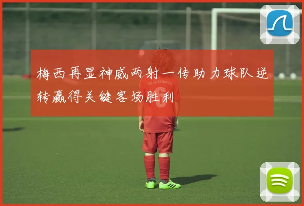 梅西再显神威两射一传助力球队逆转赢得关键客场胜利