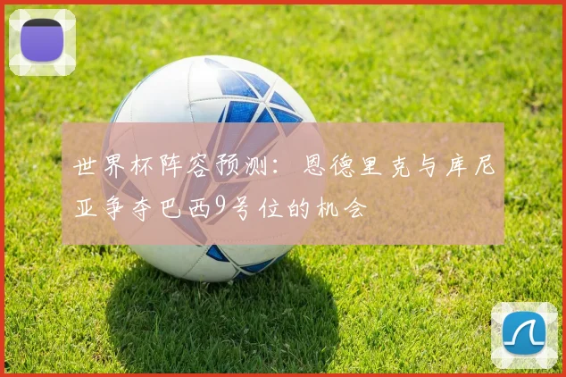 世界杯阵容预测：恩德里克与库尼亚争夺巴西9号位的机会