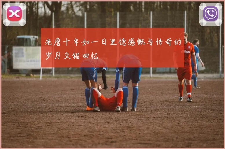 老詹十年如一日里德感慨与传奇的岁月交错回忆